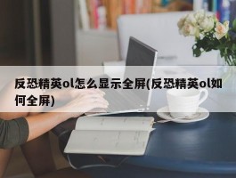 反恐精英ol怎么显示全屏(反恐精英ol如何全屏)