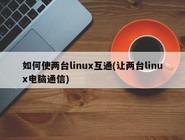 如何使两台linux互通(让两台linux电脑通信)