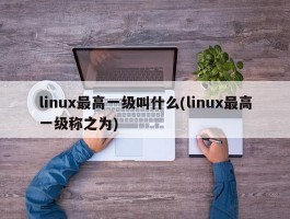 linux最高一级叫什么(linux最高一级称之为)