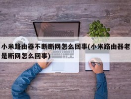 小米路由器不断断网怎么回事(小米路由器老是断网怎么回事)