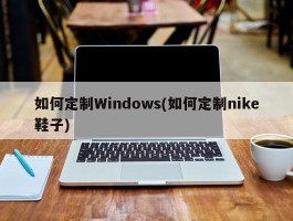 如何定制Windows(如何定制nike鞋子)