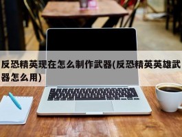 反恐精英现在怎么制作武器(反恐精英英雄武器怎么用)