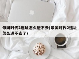 帝国时代2遗址怎么进不去(帝国时代2遗址怎么进不去了)