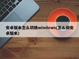 安卓版本怎么切换windows(怎么调安卓版本)