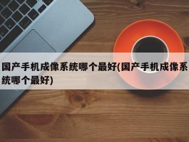 国产手机成像系统哪个最好(国产手机成像系统哪个最好)