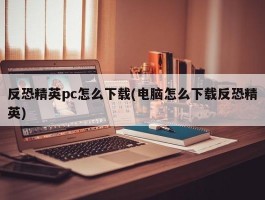 反恐精英pc怎么下载(电脑怎么下载反恐精英)