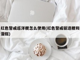 红色警戒巡洋舰怎么使用(红色警戒驱逐舰和潜艇)