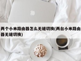 两个小米路由器怎么无缝切换(两台小米路由器无缝切换)