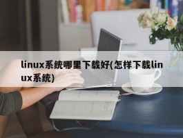 linux系统哪里下载好(怎样下载linux系统)