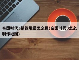 帝国时代3精致地图怎么用(帝国时代3怎么制作地图)