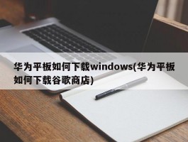 华为平板如何下载windows(华为平板如何下载谷歌商店)