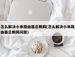 怎么解决小米路由器总断网(怎么解决小米路由器总断网问题)