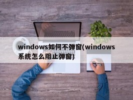 windows如何不弹窗(windows系统怎么阻止弹窗)