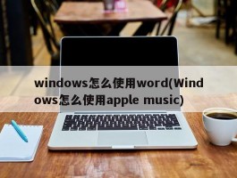 windows怎么使用word(Windows怎么使用apple music)