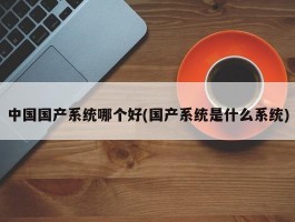 中国国产系统哪个好(国产系统是什么系统)