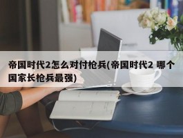 帝国时代2怎么对付枪兵(帝国时代2 哪个国家长枪兵最强)