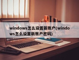 windows怎么设置新账户(windows怎么设置新账户密码)