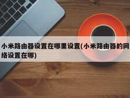 小米路由器设置在哪里设置(小米路由器的网络设置在哪)