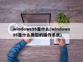 windows95是什么(windows95是什么类型的操作系统)