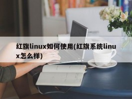 红旗linux如何使用(红旗系统linux怎么样)