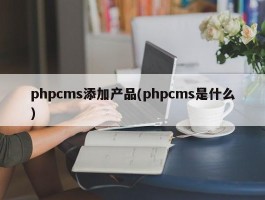 phpcms添加产品(phpcms是什么)