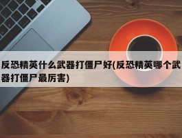 反恐精英什么武器打僵尸好(反恐精英哪个武器打僵尸最厉害)