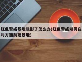 红色警戒基地隐形了怎么办(红色警戒如何在对方面前建基地)