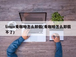 linux麦咖啡怎么卸载(麦咖啡怎么卸载不了)