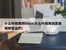 什么时候用到linux(什么时候用到显微镜根管治疗)