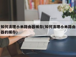 如何清理小米路由器缓存(如何清理小米路由器的缓存)