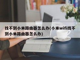 找不到小米路由器怎么办(小米wifi找不到小米路由器怎么办)