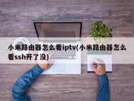 小米路由器怎么看iptv(小米路由器怎么看ssh开了没)