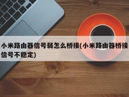 小米路由器信号弱怎么桥接(小米路由器桥接信号不稳定)