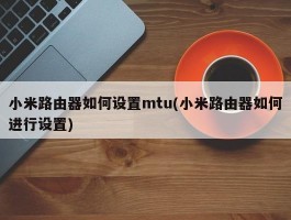 小米路由器如何设置mtu(小米路由器如何进行设置)