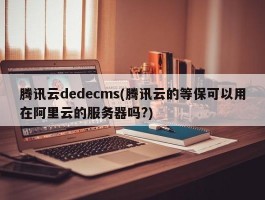 腾讯云dedecms(腾讯云的等保可以用在阿里云的服务器吗?)