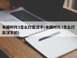 帝国时代3怎么打出汉字(帝国时代3怎么打出汉字的)