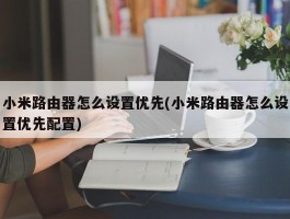 小米路由器怎么设置优先(小米路由器怎么设置优先配置)