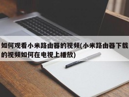 如何观看小米路由器的视频(小米路由器下载的视频如何在电视上播放)